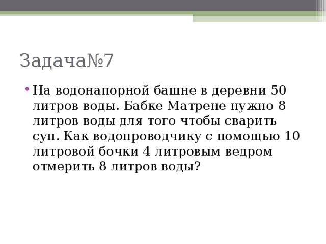 Задача№7 На водонапорной башне в деревни 50 литров воды. Бабке Матрене нужно 8 литров воды для того чтобы сварить суп. Как водопроводчику с помощью 10 литровой бочки 4 литровым ведром отмерить 8 литров воды?  
