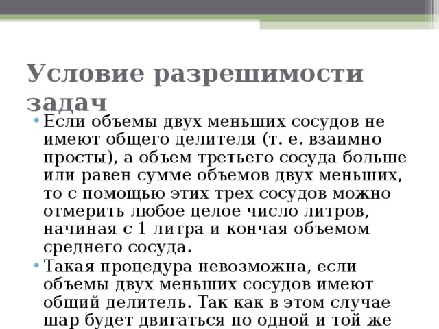 Условие разрешимости задач Если объемы двух меньших сосудов не имеют общего делителя (т. е. взаимно просты), а объем третьего сосуда больше или равен сумме объемов двух меньших, то с помощью этих трех сосудов можно отмерить любое целое число литров, начиная с 1 литра и кончая объемом среднего сосуда. Такая процедура невозможна, если объемы двух меньших сосудов имеют общий делитель. Так как в этом случае шар будет двигаться по одной и той же траектории.  