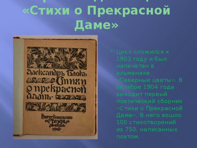 История создания цикла «Стихи о Прекрасной Даме» Цикл сложился к 1903 году и был напечатан в альманахе «Северные цветы». В октябре 1904 года выходит первый поэтический сборник «Стихи о Прекрасной Даме». В него вошло 100 стихотворений из 750, написанных поэтом. 