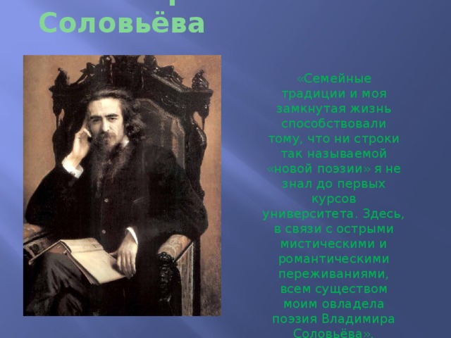 Философия Вл. Соловьёва «Семейные традиции и моя замкнутая жизнь способствовали тому, что ни строки так называемой «новой поэзии» я не знал до первых курсов университета. Здесь, в связи с острыми мистическими и романтическими переживаниями, всем существом моим овладела поэзия Владимира Соловьёва». 