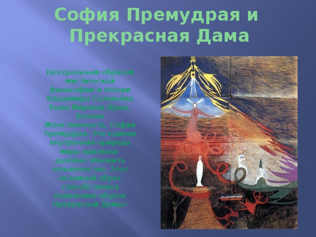 София Премудрая и  Прекрасная Дама Центральным образом мистической философии и поэзии Владимира Соловьёва была Мировая Душа, Вечная Женственность, София Премудрая. Эта единая внутренняя природа мира призвана духовно обновить человечество. Этот неземной образ способствовал появлению образа Прекрасной Дамы» 