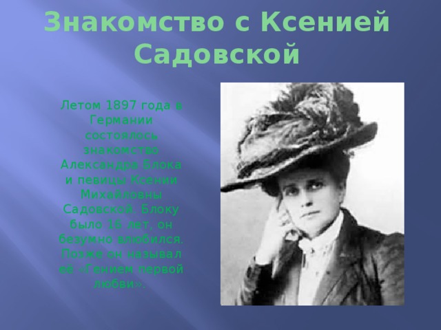 Знакомство с Ксенией Садовской Летом 1897 года в Германии состоялось знакомство Александра Блока и певицы Ксении Михайловны Садовской. Блоку было 16 лет, он безумно влюбился. Позже он называл её «Гением первой любви». 