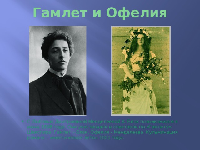 Гамлет и Офелия С Любовью Дмитриевной Менделеевой А. Блок познакомился в июне 1898 года. Они участвовали в спектакле по «Гамлету» Шекспира: Гамлет – Блок, Офелия – Менделеева. Кульминация романа – «мистическое лето» 1901 года. 
