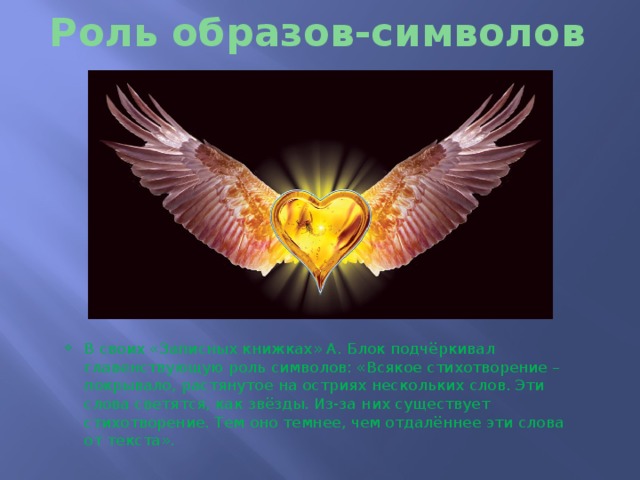 Роль образов-символов В своих «Записных книжках» А. Блок подчёркивал главенствующую роль символов: «Всякое стихотворение – покрывало, растянутое на остриях нескольких слов. Эти слова светятся, как звёзды. Из-за них существует стихотворение. Тем оно темнее, чем отдалённее эти слова от текста». 