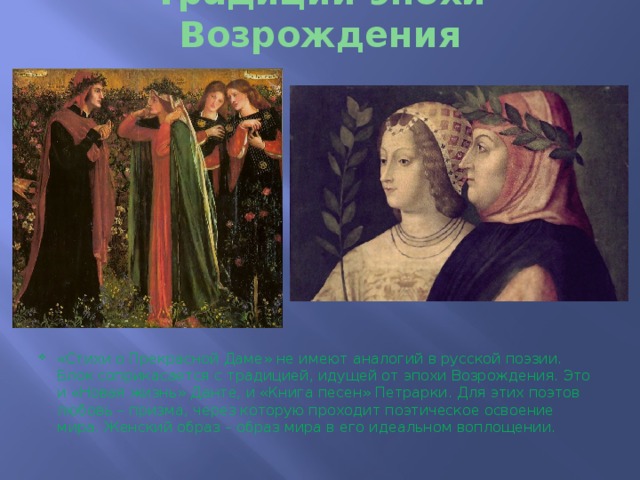 Традиции эпохи Возрождения «Стихи о Прекрасной Даме» не имеют аналогий в русской поэзии. Блок соприкасается с традицией, идущей от эпохи Возрождения. Это и «Новая жизнь» Данте, и «Книга песен» Петрарки. Для этих поэтов любовь – призма, через которую проходит поэтическое освоение мира. Женский образ – образ мира в его идеальном воплощении. 