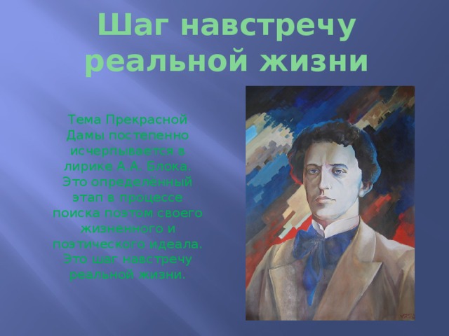 Шаг навстречу реальной жизни Тема Прекрасной Дамы постепенно исчерпывается в лирике А.А. Блока. Это определённый этап в процессе поиска поэтом своего жизненного и поэтического идеала. Это шаг навстречу реальной жизни. 