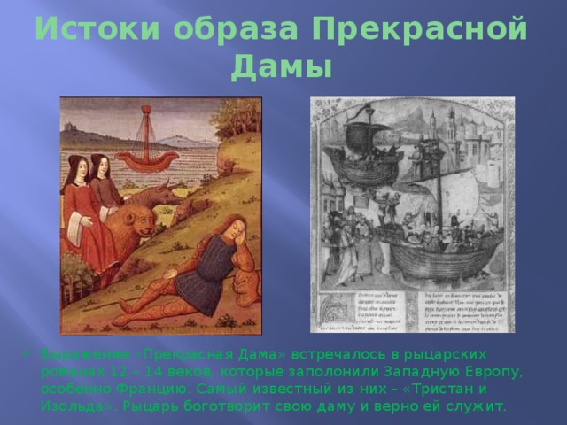 Истоки образа Прекрасной Дамы Выражение «Прекрасная Дама» встречалось в рыцарских романах 12 – 14 веков, которые заполонили Западную Европу, особенно Францию. Самый известный из них – «Тристан и Изольда». Рыцарь боготворит свою даму и верно ей служит. 
