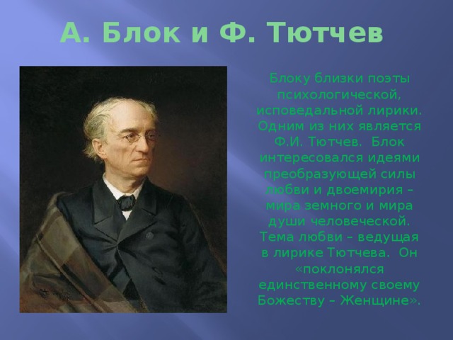 А. Блок и Ф. Тютчев Блоку близки поэты психологической, исповедальной лирики. Одним из них является Ф.И. Тютчев. Блок интересовался идеями преобразующей силы любви и двоемирия – мира земного и мира души человеческой. Тема любви – ведущая в лирике Тютчева. Он «поклонялся единственному своему Божеству – Женщине». 