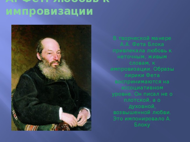 А. Фет: любовь к импровизации В творческой манере А.А. Фета Блока привлекала любовь к неточным, живым словам, к импровизации. Образы лирики Фета воспринимаются на ассоциативном уровне. Он писал не о плотской, а о духовной, возвышенной любви. Это импонировало А. Блоку 