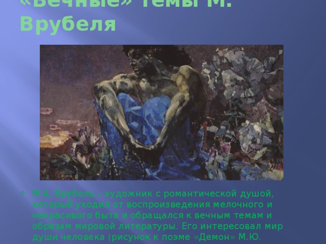 «Вечные» темы М. Врубеля М.А. Врубель – художник с романтической душой, который уходил от воспроизведения мелочного и некрасивого быта и обращался к вечным темам и образам мировой литературы. Его интересовал мир души человека (рисунок к поэме «Демон» М.Ю. Лермонтова) 