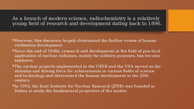 As a branch of modern science, radiochemistry is a relatively young field of research and development dating back to 1896. However, this discovery largely determined the further routes of human civilization development. Since the end of 1940s, research and development in the field of practical application of nuclear radiation, mainly for military purposes, has become explosive. The nuclear projects implemented in the USSR and the USA served as the stimulus and driving force for achievements in various fields of science and technology and determined the human development in the 20th century. In 1956, the Joint Institute for Nuclear Research (JINR) was founded in Dubna to study the fundamental properties of the matter. 