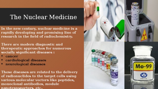   The Nuclear Medicine In the new century, nuclear medicine is a rapidly developing and promising line of research in the field of radiochemistry.  There are modern diagnostic and therapeutic approaches for numerous socially significant diseases : cancer cardiological diseases neurological diseases  These diseases are related to the delivery of radionuclides to the target cells using various molecular vectors like peptides, monoclonal antibodies, module nanotransporters, etc. 
