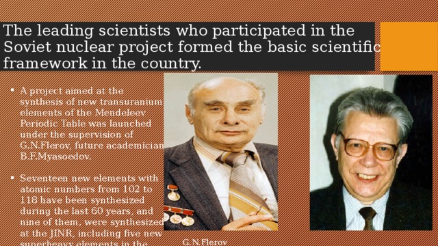 The leading scientists who participated in the Soviet nuclear project formed the basic scientific framework in the country. A project aimed at the synthesis of new transuranium elements of the Mendeleev Periodic Table was launched under the supervision of G.N.Flerov, future academician B.F.Myasoedov. Seventeen new elements with atomic numbers from 102 to 118 have been synthesized during the last 60 years, and nine of them, were synthesized at the JINR, including five new superheavy elements in the last 10 years.  G.N.Flerov B.F.Myasoedov 
