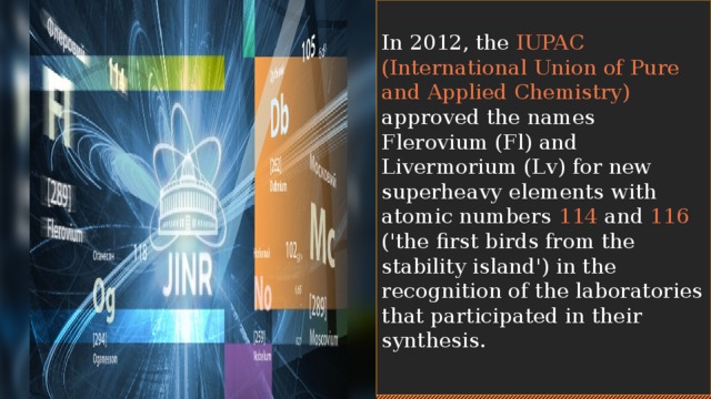 In 2012, the IUPAC (International Union of Pure and Applied Chemistry) approved the names Flerovium (Fl) and Livermorium (Lv) for new superheavy elements with atomic numbers 114 and 116 ('the first birds from the stability island') in the recognition of the laboratories that participated in their synthesis. 