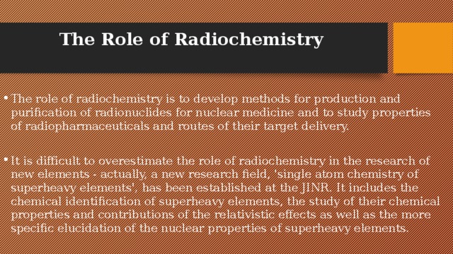 The Role of Radiochemistry The role of radiochemistry is to develop methods for production and purification of radionuclides for nuclear medicine and to study properties of radiopharmaceuticals and routes of their target delivery. It is difficult to overestimate the role of radiochemistry in the research of new elements - actually, a new research field, 'single atom chemistry of superheavy elements', has been established at the JINR. It includes the chemical identification of superheavy elements, the study of their chemical properties and contributions of the relativistic effects as well as the more specific elucidation of the nuclear properties of superheavy elements. 