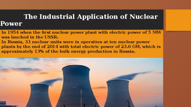  The Industrial Application of Nuclear Power In 1954 when the first nuclear power plant with electric power of 5 MW was lauched in the USSR.  In Russia, 33 nuclear units were in operation at ten nuclear power plants by the end of 2014 with total electric power of 23.6 GW, which is approximately 13% of the bulk energy production in Russia.   