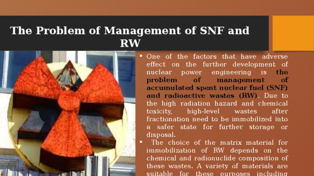 The Problem of Management of SNF and RW One of the factors that have adverse effect on the further development of nuclear power engineering is the problem of management of accumulated spent nuclear fuel (SNF) and radioactive wastes (RW) . Due to the high radiation hazard and chemical toxicity, high-level wastes after fractionation need to be immobilized into a safer state for further storage or disposal.  The choice of the matrix material for immobilization of RW depends on the chemical and radionuclide composition of these wastes. A variety of materials are suitable for these purposes including cements, glasses and mineral-like matrices. 
