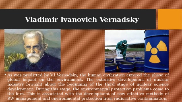 Vladimir Ivanovich Vernadsky As was predicted by V.I.Vernadsky, the human civilization entered the phase of global impact on the environment. The extensive development of nuclear industry brought about the beginning of the third stage of nuclear science development. During this stage, the environmental protection problems come to the fore. This is associated with the development of new effective methods of RW management and environmental protection from radioactive contamination. 