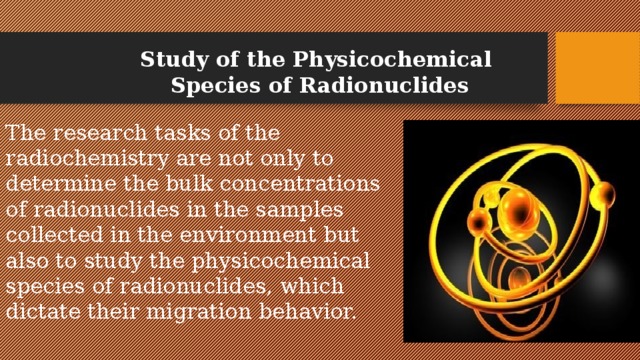 Study of the Physicochemical Species of Radionuclides The research tasks of the radiochemistry are not only to determine the bulk concentrations of radionuclides in the samples collected in the environment but also to study the physicochemical species of radionuclides, which dictate their migration behavior.   