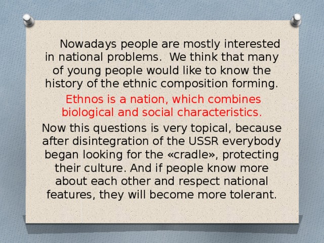   Nowadays people are mostly interested in national problems. We think that many of young people would like to know the history of the ethnic composition forming.  Ethnos is a nation, which combines biological and social characteristics. Now this questions is very topical, because after disintegration of the USSR everybody began looking for the «cradle», protecting their culture. And if people know more about each other and respect national features, they will become more tolerant. 