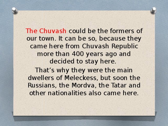 The Chuvash could be the formers of our town. It can be so, because they came here from Chuvash Republic more than 400 years ago and decided to stay here. That’s why they were the main dwellers of Meleckess, but soon the Russians, the Mordva, the Tatar and other nationalities also came here. 