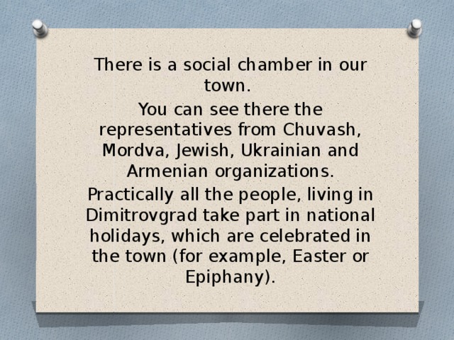 There is a social chamber in our town. You can see there the representatives from Chuvash, Mordva, Jewish, Ukrainian and Armenian organizations. Practically all the people, living in Dimitrovgrad take part in national holidays, which are celebrated in the town (for example, Easter or Epiphany). 