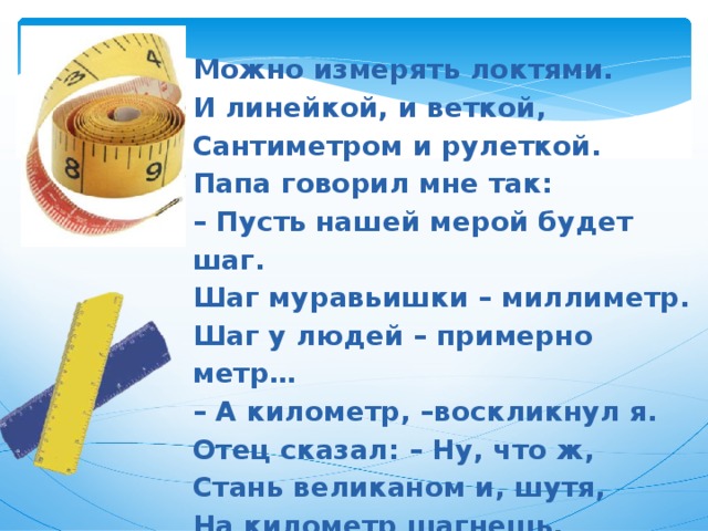 Можно измерять локтями.  И линейкой, и веткой,  Сантиметром и рулеткой.  Папа говорил мне так:  – Пусть нашей мерой будет шаг.  Шаг муравьишки – миллиметр.  Шаг у людей – примерно метр…  – А километр, –воскликнул я.  Отец сказал: – Ну, что ж,  Стань великаном и, шутя,  На километр шагнешь.  