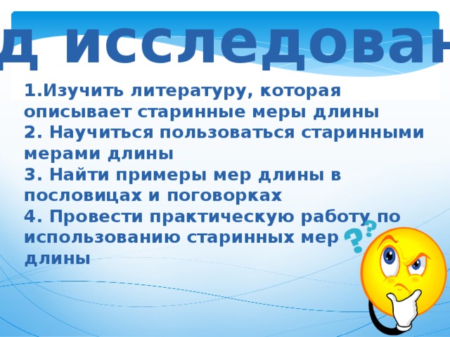Ход исследования Изучить литературу, которая описывает старинные меры длины  2. Научиться пользоваться старинными мерами длины  3. Найти примеры мер длины в пословицах и поговорках  4. Провести практическую работу по использованию старинных мер длины 
