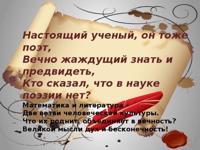 Настоящий ученый, он тоже поэт,  Вечно жаждущий знать и предвидеть,  Кто сказал, что в науке поэзии нет?  Математика и литература –  Две ветви человеческой культуры. Что их роднит, объединяет в вечность?  Великой мысли дух и бесконечность!