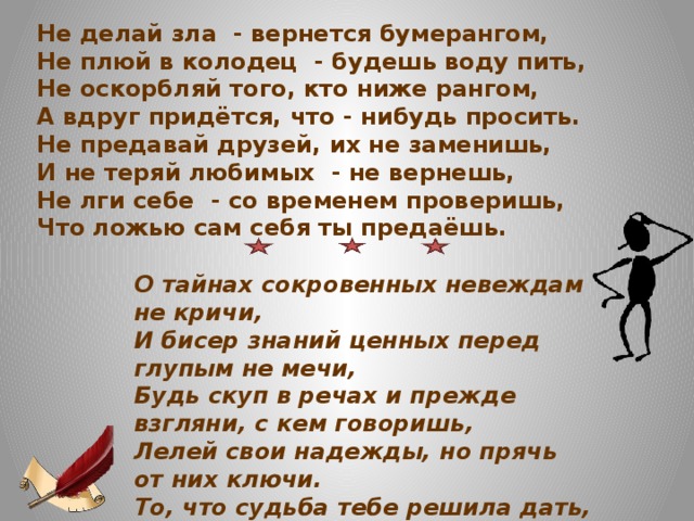 Не делай зла - вернется бумерангом, Не плюй в колодец - будешь воду пить, Не оскорбляй того, кто ниже рангом, А вдруг придётся, что - нибудь просить. Не предавай друзей, их не заменишь, И не теряй любимых - не вернешь, Не лги себе - со временем проверишь, Что ложью сам себя ты предаёшь. О тайнах сокровенных невеждам не кричи,  И бисер знаний ценных перед глупым не мечи,  Будь скуп в речах и прежде взгляни, с кем говоришь,  Лелей свои надежды, но прячь от них ключи.  То, что судьба тебе решила дать,  Нельзя ни увеличить, ни отнять.  Заботься не о том, чем не владеешь,  А от того, что есть, свободным стать.