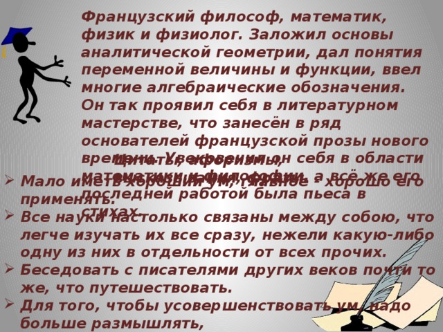 Французский философ, математик, физик и физиолог. Заложил основы аналитической геометрии, дал понятия переменной величины и функции, ввел многие алгебраические обозначения. Он так проявил себя в литературном мастерстве, что занесён в ряд основателей французской прозы нового времени. Увековечил он себя в области математики и философии, а всё же его последней работой была пьеса в стихах.  Цитаты, афоризмы, высказывания, фразы Мало иметь хороший ум, главное - хорошо его применять.  Все науки настолько связаны между собою, что легче изучать их все сразу, нежели какую-либо одну из них в отдельности от всех прочих. Беседовать с писателями других веков почти то же, что путешествовать. Для того, чтобы усовершенствовать ум, надо больше размышлять,  чем заучивать. У одного человека зачастую больше шансов сделать открытие,  нежели у нескольких, занимающихся одной проблемой.