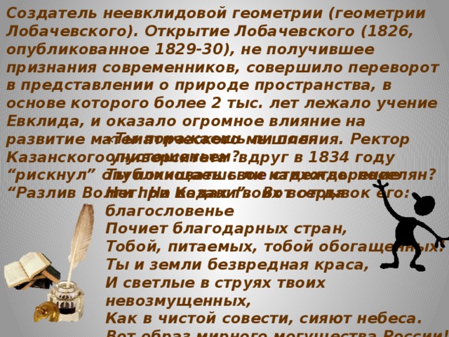 Создатель неевклидовой геометрии (геометрии Лобачевского). Открытие Лобачевского (1826, опубликованное 1829-30), не получившее признания современников, совершило переворот в представлении о природе пространства, в основе которого более 2 тыс. лет лежало учение Евклида, и оказало огромное влияние на развитие математического мышления. Ректор Казанского университета вдруг в 1834 году “рискнул” опубликовать сво е стихотворение “Разлив Волги при Казани”. Вот отрывок его: «Ты поражаешь ли поля опустошеньем?  Ты похищаешь ли надежды поселян?  Нет! На водах твоих всегда благословенье  Почиет благодарных стран,  Тобой, питаемых, тобой обогащенных!  Ты и земли безвредная краса,  И светлые в струях твоих невозмущенных,  Как в чистой совести, сияют небеса.  Вот образ мирного могущества России!  Ее разлив не страшен никому.  Великодушие обуздывает силы, всегда, везде покорные ему.»
