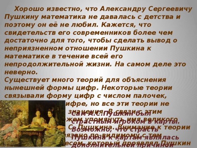Хорошо известно, что Александру Сергеевичу Пушкину математика не давалась с детства и поэтому он её не любил. Кажется, что свидетельств его современников более чем достаточно для того, чтобы сделать вывод о неприязненном отношении Пушкина к математике в течение всей его непродолжительной жизни. На самом деле это неверно. Существует много теорий для объяснения нынешней формы цифр. Некоторые теории связывали форму цифр с числом палочек, точек, углов в цифре, но все эти теории не имеют научного значения. В связи с этим вопросом мы можем упомянуть имя великого нашего поэта А. С. Пушкина. Внимание к теории вероятностей связано по-видимому с тем глубоким интересом, который проявлял Пушкин к проблеме соотношения необходимости и случайности в историческом процессе . Пушкин сказал:    “Вдохновение нужно в поэзии, как в геометрии”.  Сам А.С.Пушкин был страстным игроком в карты. Возможно, что страсть Пушкина к картам являлась дополнительной причиной его повышенного интереса к этой науке.
