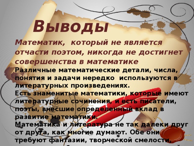 Выводы Математик, который не является отчасти поэтом, никогда не достигнет совершенства в математике Различные математические детали, числа, понятия и задачи нередко используются в литературных произведениях. Есть знаменитые математики, которые имеют литературные сочинения, и есть писатели, поэты, внесшие определенный вклад в развитие математики. Математика и литература не так далеки друг от друга, как многие думают. Обе они требуют фантазии, творческой смелости, зоркости в наблюдении различных явлений жизни.