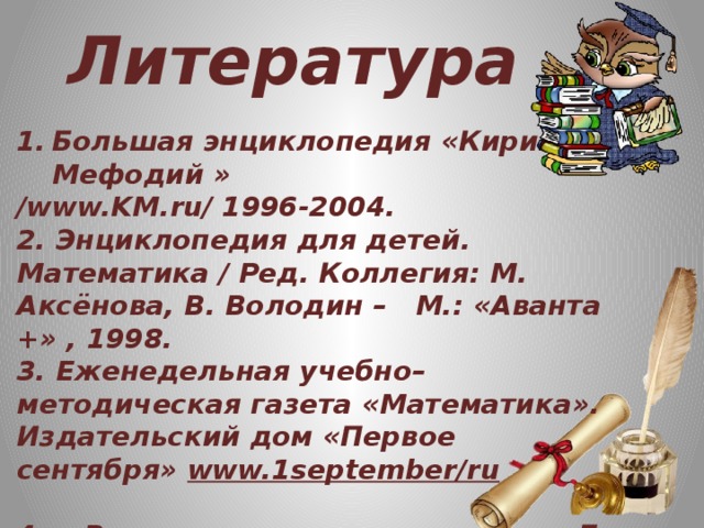 Литература Большая энциклопедия «Кирилл и Мефодий » /www.KM.ru/ 1996-2004. 2. Энциклопедия для детей. Математика / Ред. Коллегия: М. Аксёнова, В. Володин – М.: «Аванта +» , 1998. 3. Еженедельная учебно–методическая газета «Математика». Издательский дом «Первое сентября» www.1september/ru  4. « Великие жизни в математике» Б. А. Кодемский . М: « Просвещение» 1995. 5. Сайты Интернета.