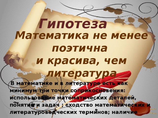Гипотеза Математика не менее поэтична и красива, чем литература  В математике и в литературе есть как минимум три точки соприкосновения: использование математических деталей, понятий и задач ; сходство математических и литературоведческих терминов; наличие математиков - поэтов и поэтов-математиков.