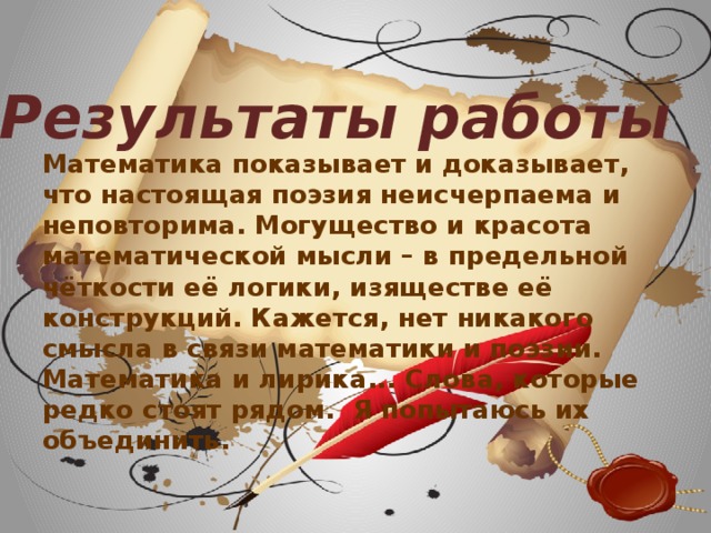 Результаты работы Математика показывает и доказывает, что настоящая поэзия неисчерпаема и неповторима. Могущество и красота математической мысли – в предельной чёткости её логики, изяществе её конструкций. Кажется, нет никакого смысла в связи математики и поэзии. Математика и лирика... Слова, которые редко стоят рядом. Я попытаюсь их объединить.