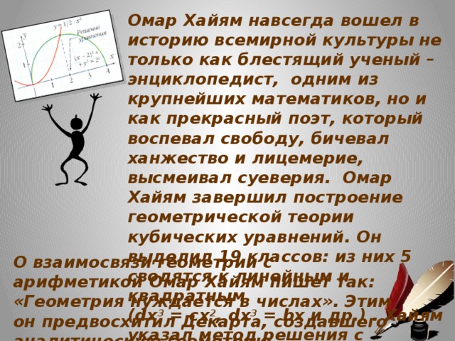 Омар Хайям навсегда вошел в историю всемирной культуры не только как блестящий ученый – энциклопедист, одним из крупнейших математиков, но и как прекрасный поэт, который воспевал свободу, бичевал ханжество и лицемерие, высмеивал суеверия. Омар Хайям завершил построение геометрической теории кубических уравнений. Он выделил 19 классов: из них 5 сводятся к линейным и квадратным (dx 3 = cx 2 , dx 3 = bx и др.) . Хайям указал метод решения с помощью конических сечений - параболы, равносторонней гиперболы, окружности.    О взаимосвязи геометрии с арифметикой Омар Хайям пишет так: «Геометрия нуждается в числах». Этим он предвосхитил Декарта, создавшего аналитическую геометрию.