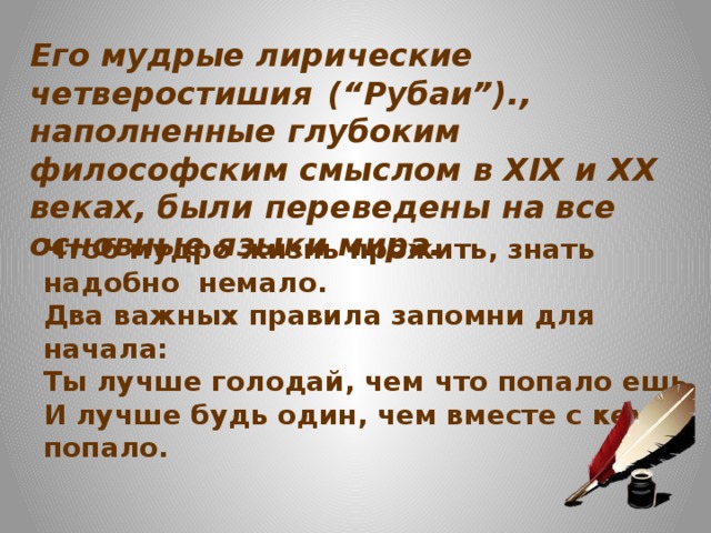 Его мудрые лирические четверостишия  (“Рубаи”)., наполненные глубоким философским смыслом в XIX и XX веках, были переведены на все основные языки мира. Чтоб мудро жизнь прожить, знать надобно немало.  Два важных правила запомни для начала:  Ты лучше голодай, чем что попало ешь,  И лучше будь один, чем вместе с кем попало.