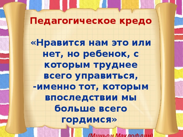 Педагогическое кредо «Нравится нам это или нет, но ребенок, с которым труднее всего управиться, -именно тот, которым впоследствии мы больше всего гордимся»   (Миньон Маклофлин) 