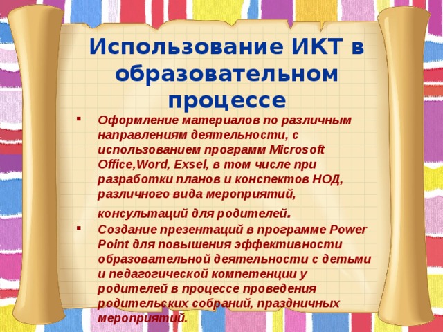 Использование ИКТ в образовательном процессе Оформление материалов по различным направлениям деятельности, с использованием программ Microsoft Office,Word, Exsel, в том числе при разработки планов и конспектов НОД, различного вида мероприятий, консультаций для родителей . Создание презентаций в программе Power Point для повышения эффективности образовательной деятельности с детьми и педагогической компетенции у родителей в процессе проведения родительских собраний, праздничных мероприятий.         