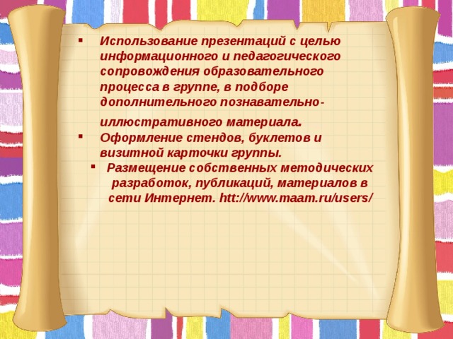 Использование презентаций с целью информационного и педагогического сопровождения образовательного процесса в группе, в подборе дополнительного познавательно- иллюстративного материала . Оформление стендов, буклетов и визитной карточки группы. Размещение собственных методических разработок, публикаций, материалов в сети Интернет. htt://www.maam.ru/users/        