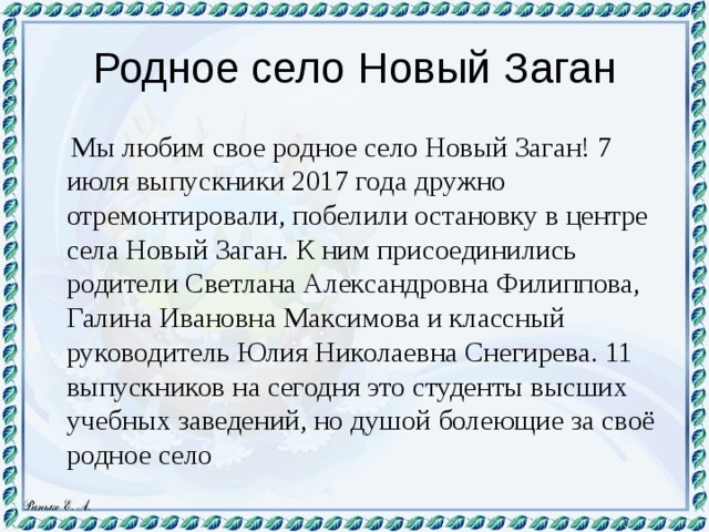 Родное село Новый Заган  Мы любим свое родное село Новый Заган! 7 июля выпускники 2017 года дружно отремонтировали, побелили остановку в центре села Новый Заган. К ним присоединились родители Светлана Александровна Филиппова, Галина Ивановна Максимова и классный руководитель Юлия Николаевна Снегирева. 11 выпускников на сегодня это студенты высших учебных заведений, но душой болеющие за своё родное село 