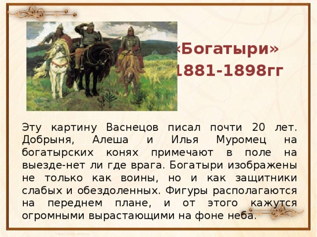 «Богатыри» 1881-1898гг Эту картину Васнецов писал почти 20 лет. Добрыня, Алеша и Илья Муромец на богатырских конях примечают в поле на выезде-нет ли где врага. Богатыри изображены не только как воины, но и как защитники слабых и обездоленных. Фигуры располагаются на переднем плане, и от этого кажутся огромными вырастающими на фоне неба.
