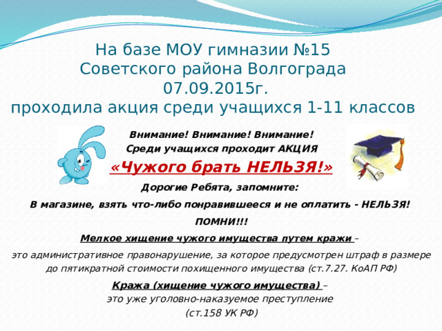 На базе МОУ гимназии №15  Советского района Волгограда  07.09.2015г.  проходила акция среди учащихся 1-11 классов   Внимание! Внимание! Внимание! Среди учащихся проходит АКЦИЯ «Чужого брать НЕЛЬЗЯ!» Дорогие Ребята, запомните:  В магазине, взять что-либо понравившееся и не оплатить - НЕЛЬЗЯ!  ПОМНИ!!! Мелкое хищение чужого имущества путем кражи – это административное правонарушение, за которое предусмотрен штраф в размере до пятикратной стоимости похищенного имущества (ст.7.27. КоАП РФ) Кража (хищение чужого имущества) – это уже уголовно-наказуемое преступление (ст.158 УК РФ) 