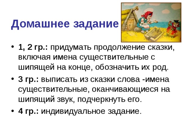 Домашнее задание 1, 2 гр.: придумать продолжение сказки, включая имена существительные с шипящей на конце, обозначить их род. 3 гр.: выписать из сказки слова -имена существительные, оканчивающиеся на шипящий звук, подчеркнуть его. 4 гр.: индивидуальное задание. 