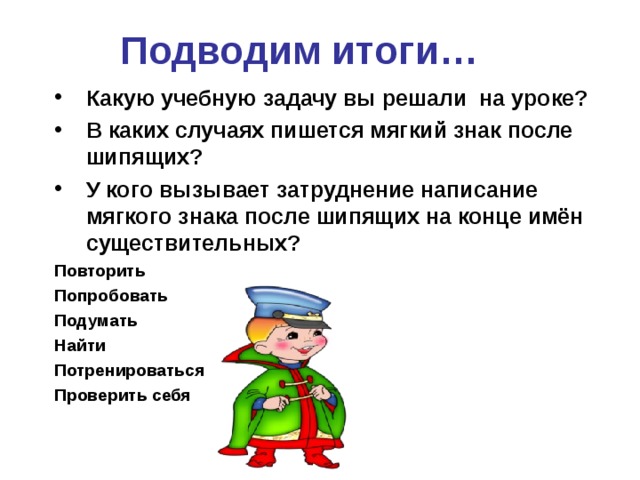 Подводим итоги… Какую учебную задачу вы решали  на уроке? В каких случаях пишется мягкий знак после шипящих? У кого вызывает затруднение написание мягкого знака после шипящих на конце имён существительных?  Повторить Попробовать Подумать Найти Потренироваться Проверить себя  