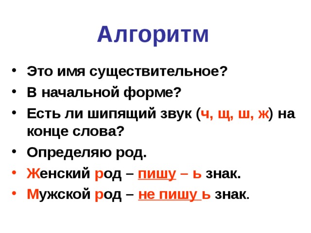 Алгоритм  Это имя существительное? В начальной форме? Есть ли шипящий звук ( ч, щ, ш, ж ) на конце слова? Определяю род. Ж енский р од – пишу – ь знак. М ужской р од – не пишу ь знак . 