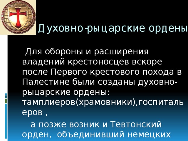 Духовно-рыцарские ордены:   Для обороны и расширения владений крестоносцев вскоре после Первого крестового похода в Палестине были созданы духовно-рыцарские ордены: тамплиеров(храмовники),госпитальеров ,  а позже возник и Тевтонский орден, объединивший немецких рыцарей.