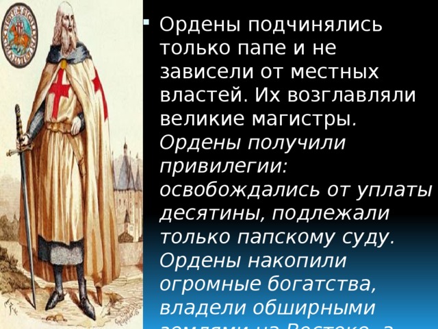 Ордены подчинялись только папе и не зависели от местных властей.  Их возглавляли великие магистры . Ордены получили привилегии:  освобождались от уплаты десятины,  подлежали только папскому суду.  Ордены накопили огромные богатства,  владели обширными землями на Востоке, а затем в Европе.